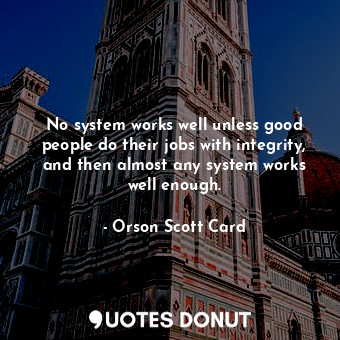 No system works well unless good people do their jobs with integrity, and then almost any system works well enough.