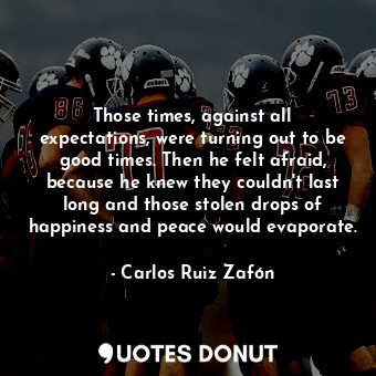 Those times, against all expectations, were turning out to be good times. Then he felt afraid, because he knew they couldn't last long and those stolen drops of happiness and peace would evaporate.