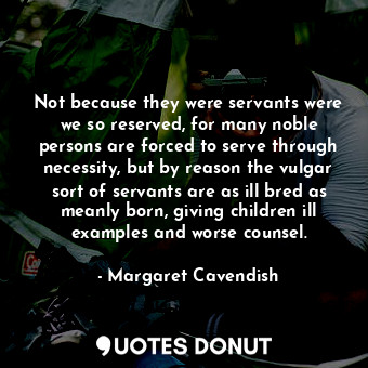 Not because they were servants were we so reserved, for many noble persons are forced to serve through necessity, but by reason the vulgar sort of servants are as ill bred as meanly born, giving children ill examples and worse counsel.