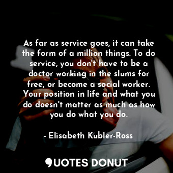 As far as service goes, it can take the form of a million things. To do service, you don&#39;t have to be a doctor working in the slums for free, or become a social worker. Your position in life and what you do doesn&#39;t matter as much as how you do what you do.
