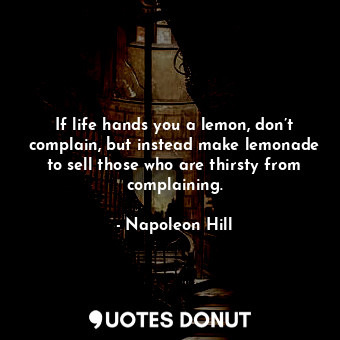 If life hands you a lemon, don’t complain, but instead make lemonade to sell those who are thirsty from complaining.