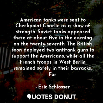 American tanks were sent to Checkpoint Charlie as a show of strength. Soviet tanks appeared there at about five in the evening on the twenty-seventh. The British soon deployed two antitank guns to support the Americans, while all the French troops in West Berlin remained safely in their barracks. For