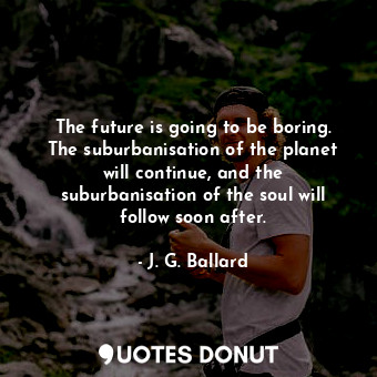 The future is going to be boring. The suburbanisation of the planet will continue, and the suburbanisation of the soul will follow soon after.