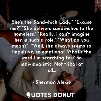 She's the Sandwhich Lady." "Excuse me?" "She delivers sandwiches to the homeless." "Really. I can't imagine her in such a role." "What do you mean?"  "Well, she always seems so impulsive, so emotional. What's the word I'm searching for? So individualistic. Not tribal at all...