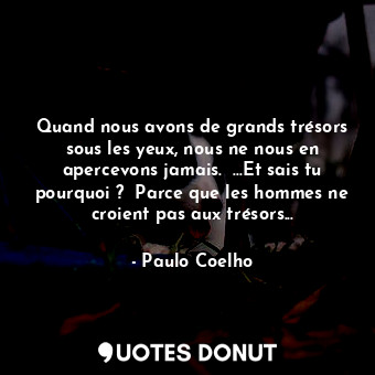 Quand nous avons de grands trésors sous les yeux, nous ne nous en apercevons jamais.  ...Et sais tu pourquoi ?  Parce que les hommes ne croient pas aux trésors...