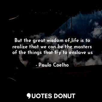 But the great wisdom of life is to realize that we can be the masters of the things that try to enslave us