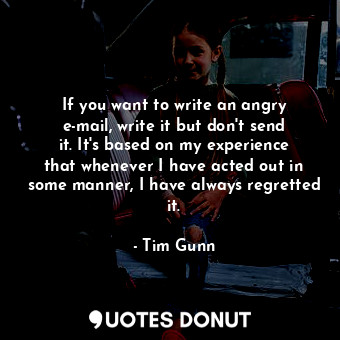 If you want to write an angry e-mail, write it but don&#39;t send it. It&#39;s based on my experience that whenever I have acted out in some manner, I have always regretted it.