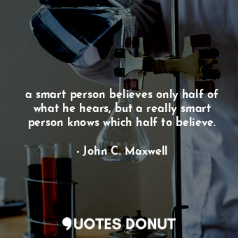 a smart person believes only half of what he hears, but a really smart person knows which half to believe.