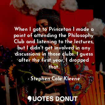 When I got to Princeton I made a point of attending the Philosophy Club and listening to the lectures, but I didn&#39;t get involved in any discussions in those clubs. I guess after the first year, I dropped that.