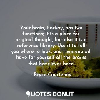 Your brain, Peekay, has two functions; it is a place for original thought, but also it is a reference library. Use it to tell you where to look, and then you will have for yourself all the brains that have ever been