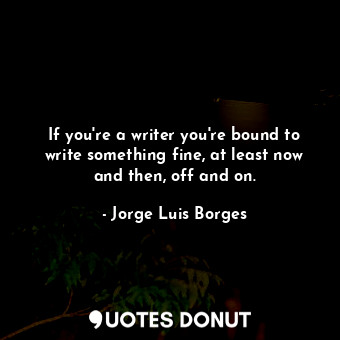 If you're a writer you're bound to write something fine, at least now and then, off and on.