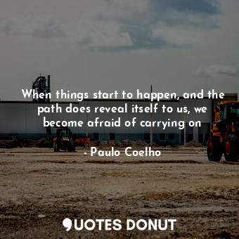 When things start to happen, and the path does reveal itself to us, we become afraid of carrying on