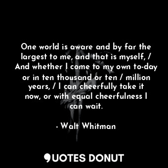 One world is aware and by far the largest to me, and that is myself, / And whether I come to my own to-day or in ten thousand or ten / million years, / I can cheerfully take it now, or with equal cheerfulness I can wait.