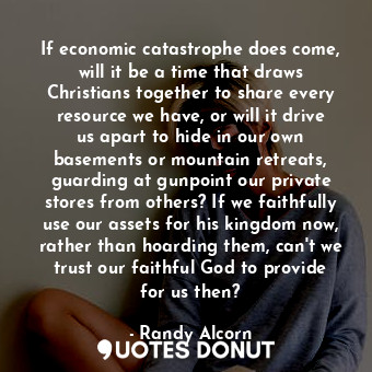 If economic catastrophe does come, will it be a time that draws Christians together to share every resource we have, or will it drive us apart to hide in our own basements or mountain retreats, guarding at gunpoint our private stores from others? If we faithfully use our assets for his kingdom now, rather than hoarding them, can't we trust our faithful God to provide for us then?