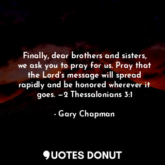Finally, dear brothers and sisters, we ask you to pray for us. Pray that the Lord’s message will spread rapidly and be honored wherever it goes. —2 Thessalonians 3:1