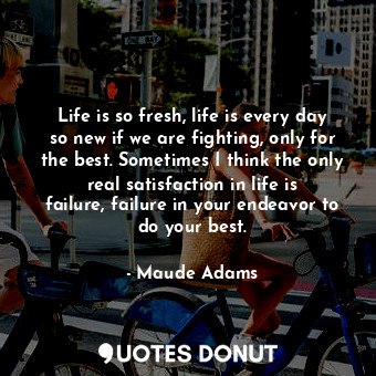 Life is so fresh, life is every day so new if we are fighting, only for the best. Sometimes I think the only real satisfaction in life is failure, failure in your endeavor to do your best.