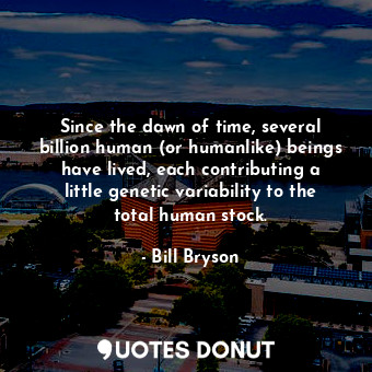 Since the dawn of time, several billion human (or humanlike) beings have lived, each contributing a little genetic variability to the total human stock.