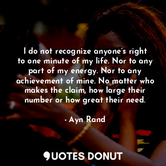 I do not recognize anyone’s right to one minute of my life. Nor to any part of my energy. Nor to any achievement of mine. No matter who makes the claim, how large their number or how great their need.