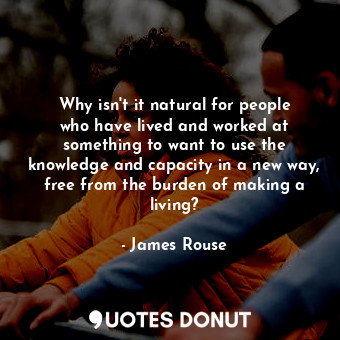 Why isn&#39;t it natural for people who have lived and worked at something to want to use the knowledge and capacity in a new way, free from the burden of making a living?