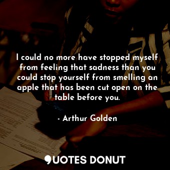 I could no more have stopped myself from feeling that sadness than you could stop yourself from smelling an apple that has been cut open on the table before you.