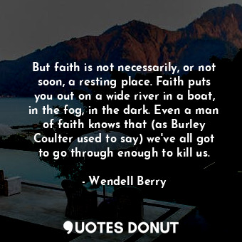 But faith is not necessarily, or not soon, a resting place. Faith puts you out on a wide river in a boat, in the fog, in the dark. Even a man of faith knows that (as Burley Coulter used to say) we've all got to go through enough to kill us.