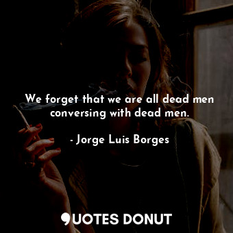 We forget that we are all dead men conversing with dead men.