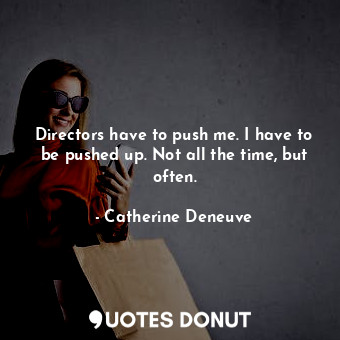 Directors have to push me. I have to be pushed up. Not all the time, but often.