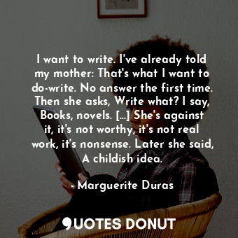 I want to write. I've already told my mother: That's what I want to do-write. No answer the first time. Then she asks, Write what? I say, Books, novels. [...] She's against it, it's not worthy, it's not real work, it's nonsense. Later she said, A childish idea.