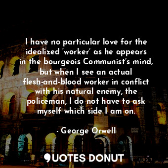 I have no particular love for the idealized ‘worker’ as he appears in the bourgeois Communist’s mind, but when I see an actual flesh-and-blood worker in conflict with his natural enemy, the policeman, I do not have to ask myself which side I am on.