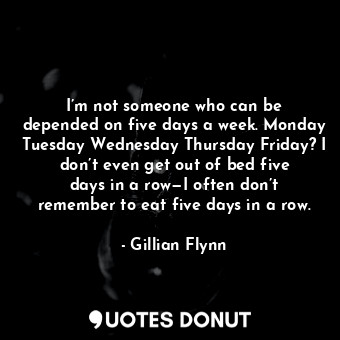 I’m not someone who can be depended on five days a week. Monday Tuesday Wednesday Thursday Friday? I don’t even get out of bed five days in a row—I often don’t remember to eat five days in a row.