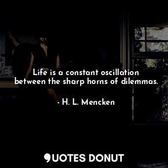 Life is a constant oscillation between the sharp horns of dilemmas.