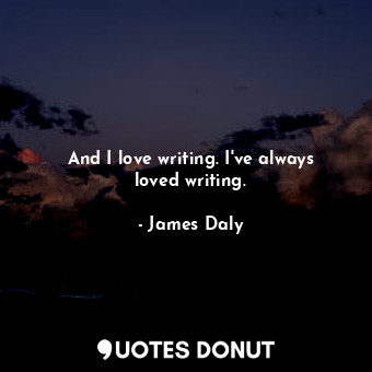 And I love writing. I&#39;ve always loved writing.