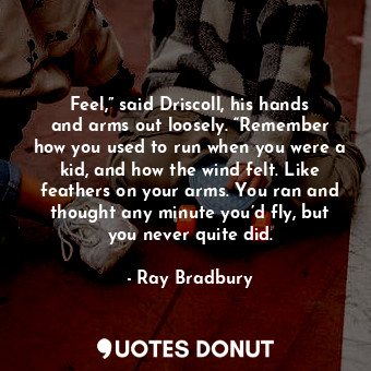 Feel,” said Driscoll, his hands and arms out loosely. “Remember how you used to run when you were a kid, and how the wind felt. Like feathers on your arms. You ran and thought any minute you’d fly, but you never quite did.