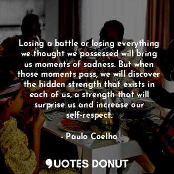 Losing a battle or losing everything we thought we possessed will bring us moments of sadness. But when those moments pass, we will discover the hidden strength that exists in each of us, a strength that will surprise us and increase our self-respect.