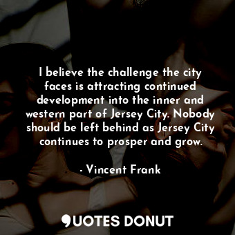 I believe the challenge the city faces is attracting continued development into the inner and western part of Jersey City. Nobody should be left behind as Jersey City continues to prosper and grow.