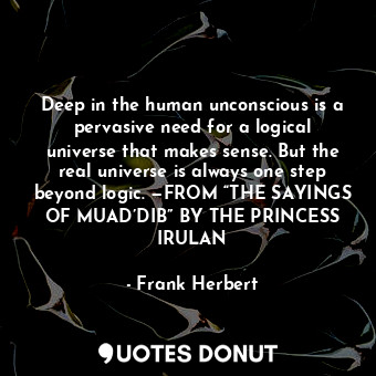 Deep in the human unconscious is a pervasive need for a logical universe that makes sense. But the real universe is always one step beyond logic. —FROM “THE SAYINGS OF MUAD’DIB” BY THE PRINCESS IRULAN