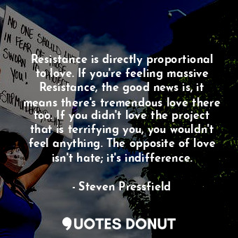 Resistance is directly proportional to love. If you're feeling massive Resistance, the good news is, it means there's tremendous love there too. If you didn't love the project that is terrifying you, you wouldn't feel anything. The opposite of love isn't hate; it's indifference.
