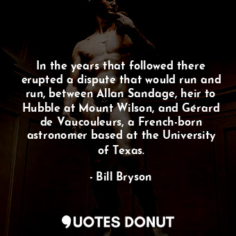 In the years that followed there erupted a dispute that would run and run, between Allan Sandage, heir to Hubble at Mount Wilson, and Gérard de Vaucouleurs, a French-born astronomer based at the University of Texas.