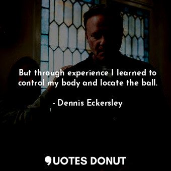 But through experience I learned to control my body and locate the ball.