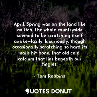 April. Spring was on the land like an itch. The whole countryside seemed to be scratching itself awake—lazily, luxuriously, though occasionally scratching so hard its nails hit bone, that old cold calcium that lies beneath our tingles.