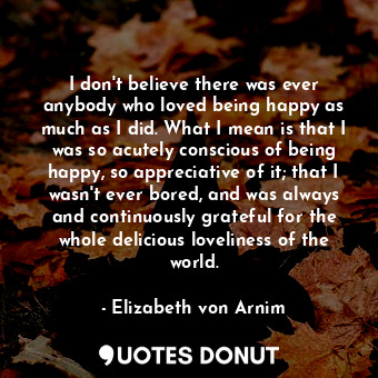  I don't believe there was ever anybody who loved being happy as much as I did. W... - Elizabeth von Arnim - Quotes Donut