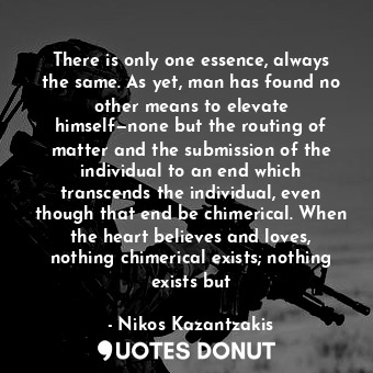 There is only one essence, always the same. As yet, man has found no other means to elevate himself—none but the routing of matter and the submission of the individual to an end which transcends the individual, even though that end be chimerical. When the heart believes and loves, nothing chimerical exists; nothing exists but