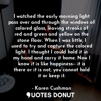 I watched the early morning light pass over and through the windows of colored glass, leaving streaks of red and green and yellow on the stone floor. When I was little, I used to try and capture the colored light. I thought I could hold it in my hand and carry it home. Now I know it is like happiness-- it is there or it is not, you cannot hold it or keep it.