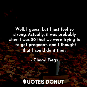  Well, I guess, but I just feel so strong. Actually, it was probably when I was 5... - Cheryl Tiegs - Quotes Donut