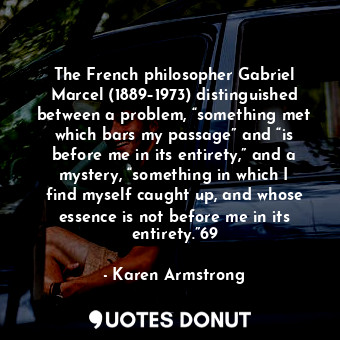The French philosopher Gabriel Marcel (1889–1973) distinguished between a problem, “something met which bars my passage” and “is before me in its entirety,” and a mystery, “something in which I find myself caught up, and whose essence is not before me in its entirety.”69