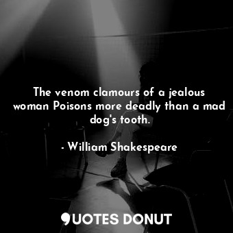 The venom clamours of a jealous woman Poisons more deadly than a mad dog's tooth.