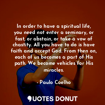 In order to have a spiritual life, you need not enter a seminary, or fast, or abstain, or take a vow of chastity. All you have to do is have faith and accept God. From then on, each of us becomes a part of His path. We become vehicles for His miracles.