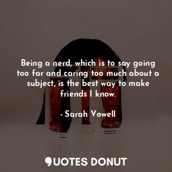 Being a nerd, which is to say going too far and caring too much about a subject, is the best way to make friends I know.