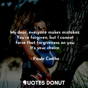 My dear, everyone makes mistakes. You’re forgiven, but I cannot force that forgiveness on you. It’s your choice.