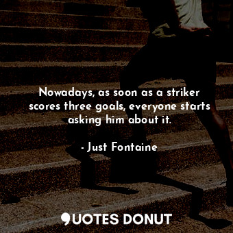  Nowadays, as soon as a striker scores three goals, everyone starts asking him ab... - Just Fontaine - Quotes Donut